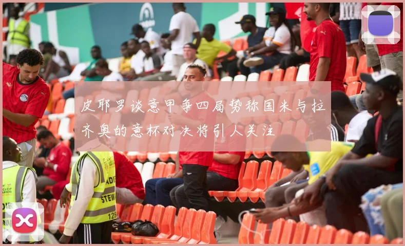 皮耶罗谈意甲争四局势称国米与拉齐奥的意杯对决将引人关注