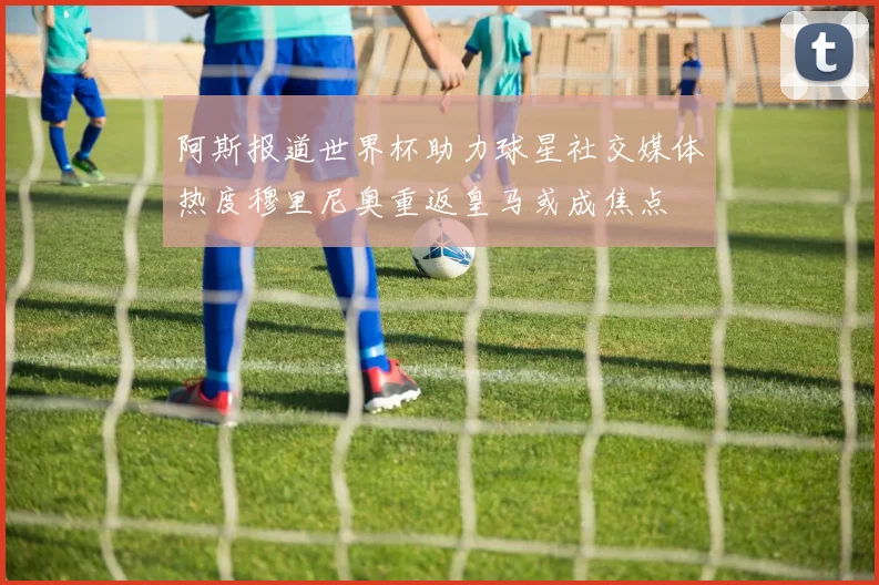 阿斯报道世界杯助力球星社交媒体热度穆里尼奥重返皇马或成焦点