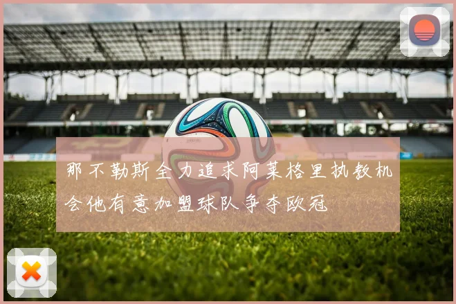 那不勒斯全力追求阿莱格里执教机会他有意加盟球队争夺欧冠