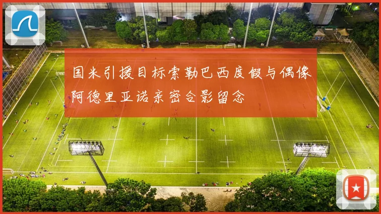 国米引援目标索勒巴西度假与偶像阿德里亚诺亲密合影留念