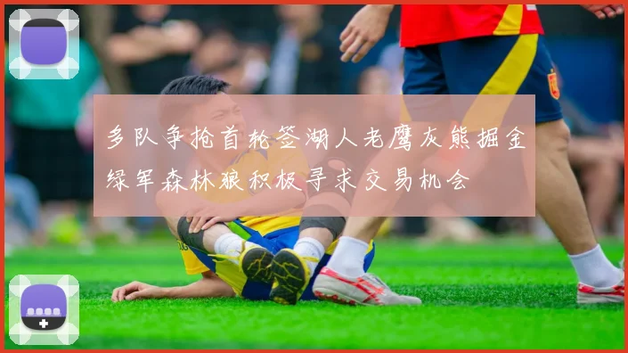 多队争抢首轮签湖人老鹰灰熊掘金绿军森林狼积极寻求交易机会