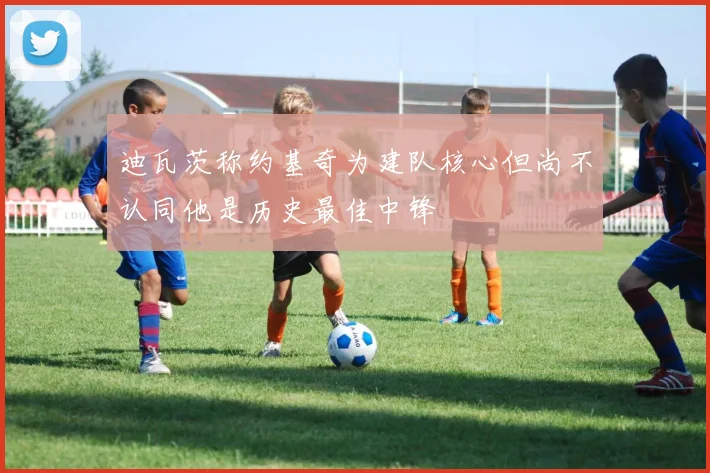 迪瓦茨称约基奇为建队核心但尚不认同他是历史最佳中锋