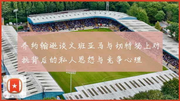乔约翰逊谈文班亚马与切特场上对抗背后的私人恩怨与竞争心理