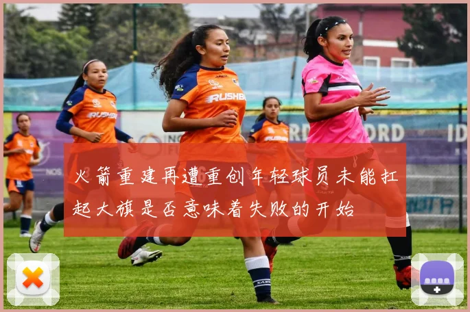 火箭重建再遭重创年轻球员未能扛起大旗是否意味着失败的开始