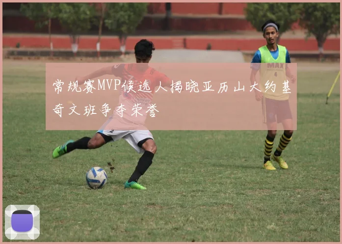 常规赛MVP候选人揭晓亚历山大约基奇文班争夺荣誉