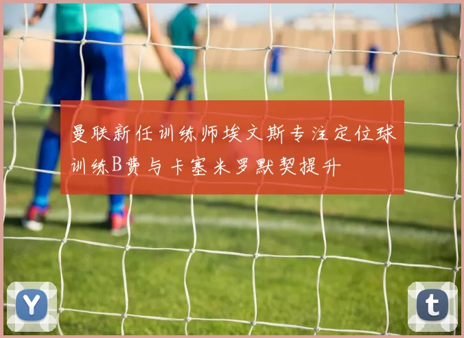曼联新任训练师埃文斯专注定位球训练B费与卡塞米罗默契提升