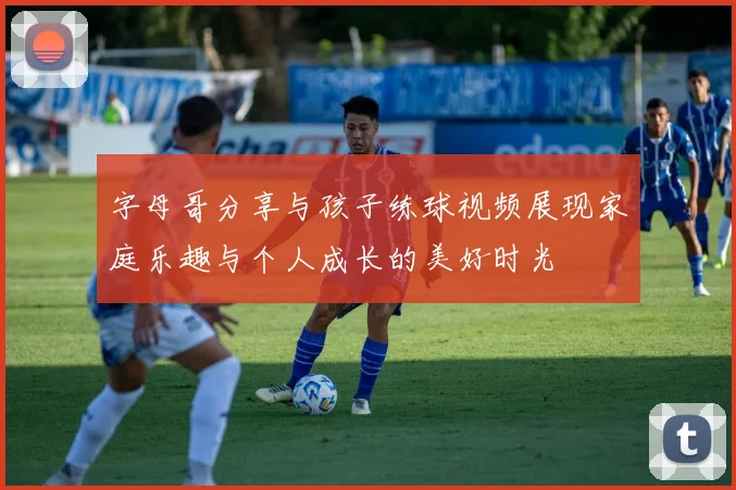 字母哥分享与孩子练球视频展现家庭乐趣与个人成长的美好时光
