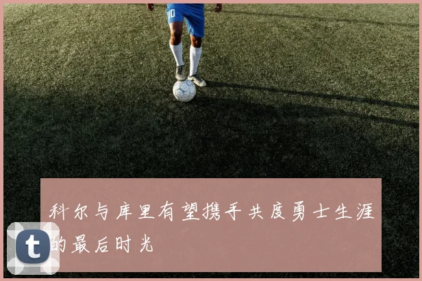 科尔与库里有望携手共度勇士生涯的最后时光