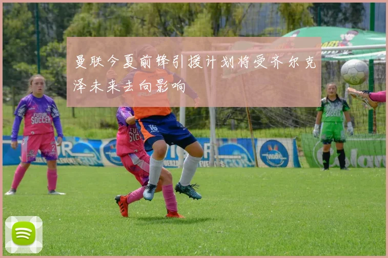 曼联今夏前锋引援计划将受齐尔克泽未来去向影响